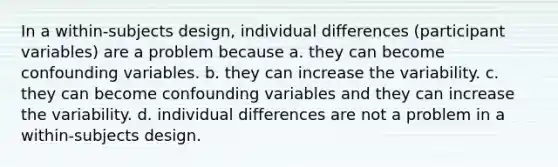 In a within-subjects design, individual differences (participant variables) are a problem because a. they can become confounding variables. b. they can increase the variability. c. they can become confounding variables and they can increase the variability. d. individual differences are not a problem in a within-subjects design.