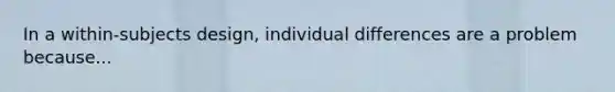 In a within-subjects design, individual differences are a problem because...