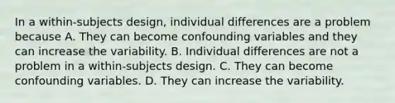 In a within-subjects design, individual differences are a problem because A. They can become confounding variables and they can increase the variability. B. Individual differences are not a problem in a within-subjects design. C. They can become confounding variables. D. They can increase the variability.