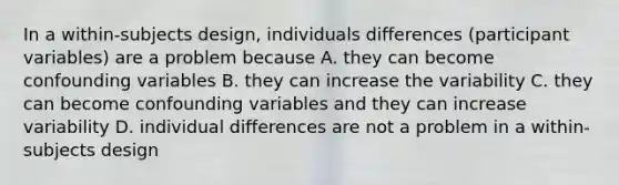 In a within-subjects design, individuals differences (participant variables) are a problem because A. they can become confounding variables B. they can increase the variability C. they can become confounding variables and they can increase variability D. individual differences are not a problem in a within-subjects design