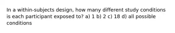 In a within-subjects design, how many different study conditions is each participant exposed to? a) 1 b) 2 c) 18 d) all possible conditions