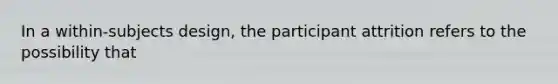 In a within-subjects design, the participant attrition refers to the possibility that