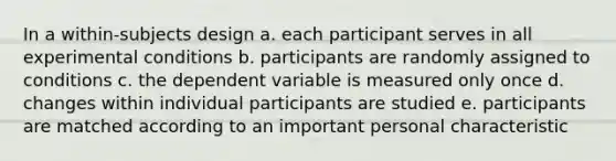 In a within-subjects design a. each participant serves in all experimental conditions b. participants are randomly assigned to conditions c. the dependent variable is measured only once d. changes within individual participants are studied e. participants are matched according to an important personal characteristic