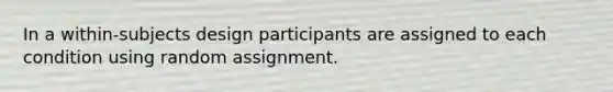 In a within-subjects design participants are assigned to each condition using random assignment.