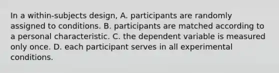 In a within-subjects design, A. participants are randomly assigned to conditions. B. participants are matched according to a personal characteristic. C. the dependent variable is measured only once. D. each participant serves in all experimental conditions.