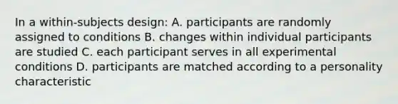 In a within-subjects design: A. participants are randomly assigned to conditions B. changes within individual participants are studied C. each participant serves in all experimental conditions D. participants are matched according to a personality characteristic