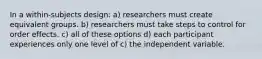 In a within-subjects design: a) researchers must create equivalent groups. b) researchers must take steps to control for order effects. c) all of these options d) each participant experiences only one level of c) the independent variable.