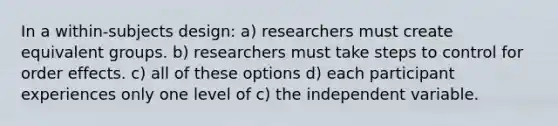 In a within-subjects design: a) researchers must create equivalent groups. b) researchers must take steps to control for order effects. c) all of these options d) each participant experiences only one level of c) the independent variable.