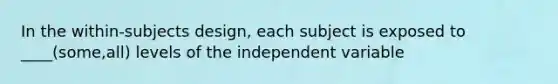 In the within-subjects design, each subject is exposed to ____(some,all) levels of the independent variable