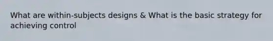 What are within-subjects designs & What is the basic strategy for achieving control