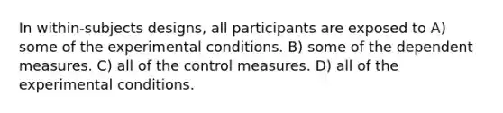 In within-subjects designs, all participants are exposed to A) some of the experimental conditions. B) some of the dependent measures. C) all of the control measures. D) all of the experimental conditions.