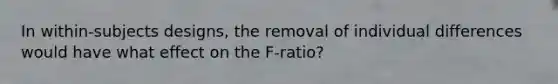 In within-subjects designs, the removal of individual differences would have what effect on the F-ratio?