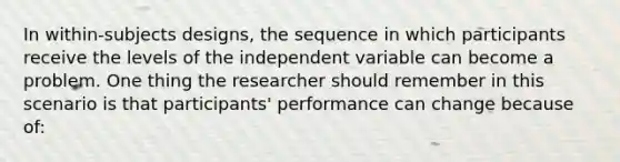 In within-subjects designs, the sequence in which participants receive the levels of the independent variable can become a problem. One thing the researcher should remember in this scenario is that participants' performance can change because of: