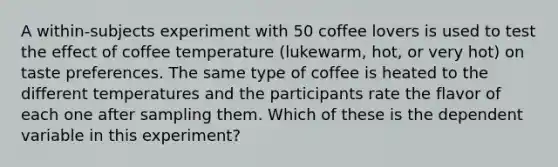 A within-subjects experiment with 50 coffee lovers is used to test the effect of coffee temperature (lukewarm, hot, or very hot) on taste preferences. The same type of coffee is heated to the different temperatures and the participants rate the flavor of each one after sampling them. Which of these is the dependent variable in this experiment?