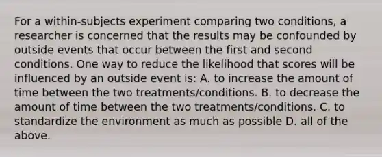 For a within-subjects experiment comparing two conditions, a researcher is concerned that the results may be confounded by outside events that occur between the first and second conditions. One way to reduce the likelihood that scores will be influenced by an outside event is: A. to increase the amount of time between the two treatments/conditions. B. to decrease the amount of time between the two treatments/conditions. C. to standardize the environment as much as possible D. all of the above.