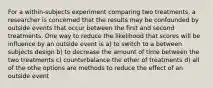 For a within-subjects experiment comparing two treatments, a researcher is concerned that the results may be confounded by outside events that occur between the first and second treatments. One way to reduce the likelihood that scores will be influence by an outside event is a) to switch to a between subjects design b) to decrease the amount of time between the two treatments c) counterbalance the other of treatments d) all of the othe options are methods to reduce the effect of an outside event