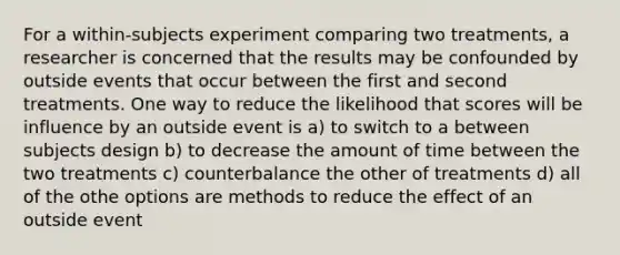 For a within-subjects experiment comparing two treatments, a researcher is concerned that the results may be confounded by outside events that occur between the first and second treatments. One way to reduce the likelihood that scores will be influence by an outside event is a) to switch to a between subjects design b) to decrease the amount of time between the two treatments c) counterbalance the other of treatments d) all of the othe options are methods to reduce the effect of an outside event