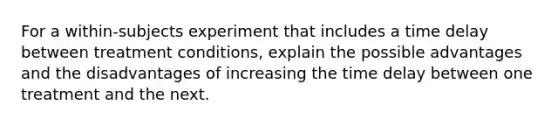 For a within-subjects experiment that includes a time delay between treatment conditions, explain the possible advantages and the disadvantages of increasing the time delay between one treatment and the next.