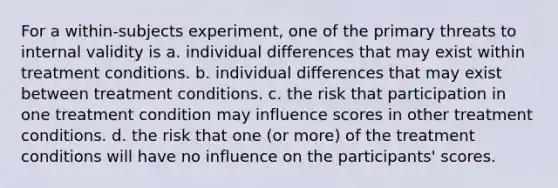 For a within-subjects experiment, one of the primary threats to internal validity is a. individual differences that may exist within treatment conditions. b. individual differences that may exist between treatment conditions. c. the risk that participation in one treatment condition may influence scores in other treatment conditions. d. the risk that one (or more) of the treatment conditions will have no influence on the participants' scores.