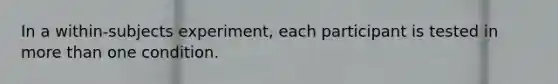 In a within-subjects experiment, each participant is tested in more than one condition.