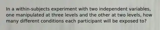 In a within-subjects experiment with two independent variables, one manipulated at three levels and the other at two levels, how many different conditions each participant will be exposed to?