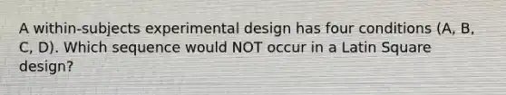 A within-subjects experimental design has four conditions (A, B, C, D). Which sequence would NOT occur in a Latin Square design?