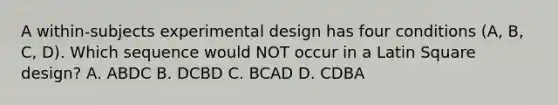 A within-subjects experimental design has four conditions (A, B, C, D). Which sequence would NOT occur in a Latin Square design? A. ABDC B. DCBD C. BCAD D. CDBA