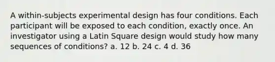 A within-subjects experimental design has four conditions. Each participant will be exposed to each condition, exactly once. An investigator using a Latin Square design would study how many sequences of conditions? a. 12 b. 24 c. 4 d. 36