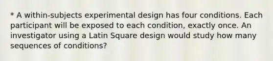 * A within-subjects experimental design has four conditions. Each participant will be exposed to each condition, exactly once. An investigator using a Latin Square design would study how many sequences of conditions?