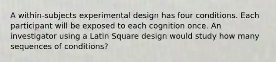 A within-subjects experimental design has four conditions. Each participant will be exposed to each cognition once. An investigator using a Latin Square design would study how many sequences of conditions?