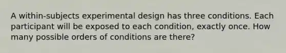 A within-subjects experimental design has three conditions. Each participant will be exposed to each condition, exactly once. How many possible orders of conditions are there?