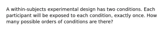 A within-subjects experimental design has two conditions. Each participant will be exposed to each condition, exactly once. How many possible orders of conditions are there?