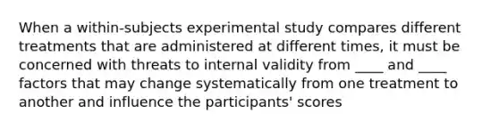 When a within-subjects experimental study compares different treatments that are administered at different times, it must be concerned with threats to internal validity from ____ and ____ factors that may change systematically from one treatment to another and influence the participants' scores