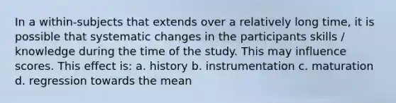 In a within-subjects that extends over a relatively long time, it is possible that systematic changes in the participants skills / knowledge during the time of the study. This may influence scores. This effect is: a. history b. instrumentation c. maturation d. regression towards the mean