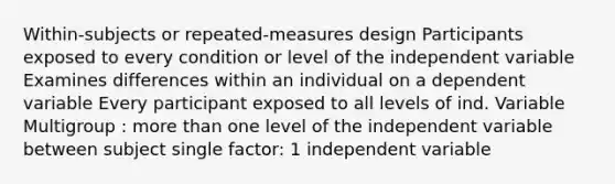 Within-subjects or repeated-measures design Participants exposed to every condition or level of the independent variable Examines differences within an individual on a dependent variable Every participant exposed to all levels of ind. Variable Multigroup : more than one level of the independent variable between subject single factor: 1 independent variable