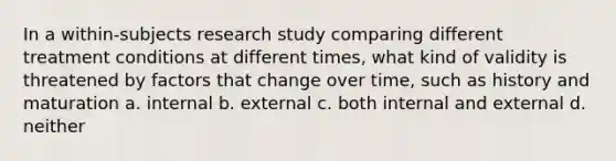 In a within-subjects research study comparing different treatment conditions at different times, what kind of validity is threatened by factors that change over time, such as history and maturation a. internal b. external c. both internal and external d. neither