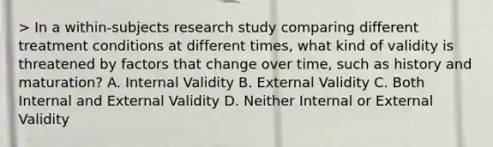 > In a within-subjects research study comparing different treatment conditions at different times, what kind of validity is threatened by factors that change over time, such as history and maturation? A. Internal Validity B. External Validity C. Both Internal and External Validity D. Neither Internal or External Validity