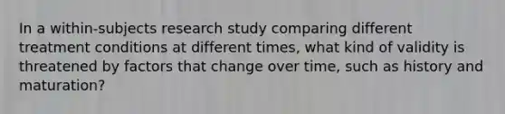 In a within-subjects research study comparing different treatment conditions at different times, what kind of validity is threatened by factors that change over time, such as history and maturation?