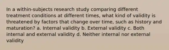 In a within-subjects research study comparing different treatment conditions at different times, what kind of validity is threatened by factors that change over time, such as history and maturation? a. Internal validity b. External validity c. Both internal and external validity d. Neither internal nor external validity