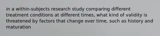 in a within-subjects research study comparing different treatment conditions at different times, what kind of validity is threatened by factors that change over time, such as history and maturation