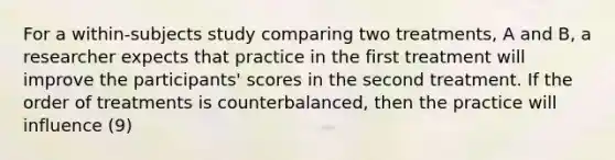 For a within-subjects study comparing two treatments, A and B, a researcher expects that practice in the first treatment will improve the participants' scores in the second treatment. If the order of treatments is counterbalanced, then the practice will influence (9)