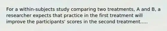 For a within-subjects study comparing two treatments, A and B, a researcher expects that practice in the first treatment will improve the participants' scores in the second treatment.....