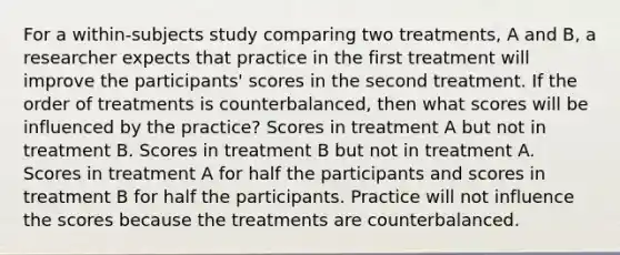 For a within-subjects study comparing two treatments, A and B, a researcher expects that practice in the first treatment will improve the participants' scores in the second treatment. If the order of treatments is counterbalanced, then what scores will be influenced by the practice? Scores in treatment A but not in treatment B. Scores in treatment B but not in treatment A. Scores in treatment A for half the participants and scores in treatment B for half the participants. Practice will not influence the scores because the treatments are counterbalanced.