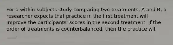 For a within-subjects study comparing two treatments, A and B, a researcher expects that practice in the first treatment will improve the participants' scores in the second treatment. If the order of treatments is counterbalanced, then the practice will ____.