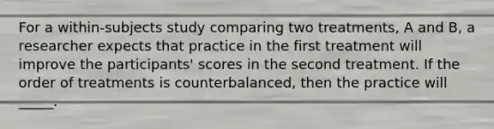 For a within-subjects study comparing two treatments, A and B, a researcher expects that practice in the first treatment will improve the participants' scores in the second treatment. If the order of treatments is counterbalanced, then the practice will _____.