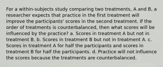 For a within-subjects study comparing two treatments, A and B, a researcher expects that practice in the first treatment will improve the participants' scores in the second treatment. If the order of treatments is counterbalanced, then what scores will be influenced by the practice? a. Scores in treatment A but not in treatment B. b. Scores in treatment B but not in treatment A. c. Scores in treatment A for half the participants and scores in treatment B for half the participants. d. Practice will not influence the scores because the treatments are counterbalanced.