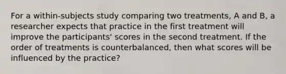 For a within-subjects study comparing two treatments, A and B, a researcher expects that practice in the first treatment will improve the participants' scores in the second treatment. If the order of treatments is counterbalanced, then what scores will be influenced by the practice?