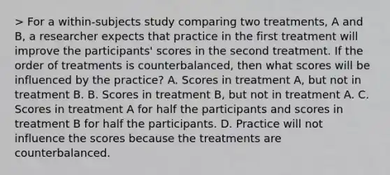 > For a within-subjects study comparing two treatments, A and B, a researcher expects that practice in the first treatment will improve the participants' scores in the second treatment. If the order of treatments is counterbalanced, then what scores will be influenced by the practice? A. Scores in treatment A, but not in treatment B. B. Scores in treatment B, but not in treatment A. C. Scores in treatment A for half the participants and scores in treatment B for half the participants. D. Practice will not influence the scores because the treatments are counterbalanced.