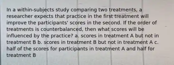 In a within-subjects study comparing two treatments, a researcher expects that practice in the first treatment will improve the participants' scores in the second. If the order of treatments is counterbalanced, then what scores will be influenced by the practice? a. scores in treatment A but not in treatment B b. scores in treatment B but not in treatment A c. half of the scores for participants in treatment A and half for treatment B