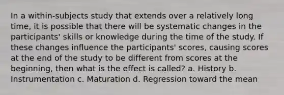 In a within-subjects study that extends over a relatively long time, it is possible that there will be systematic changes in the participants' skills or knowledge during the time of the study. If these changes influence the participants' scores, causing scores at the end of the study to be different from scores at the beginning, then what is the effect is called? a. History b. Instrumentation c. Maturation d. Regression toward the mean